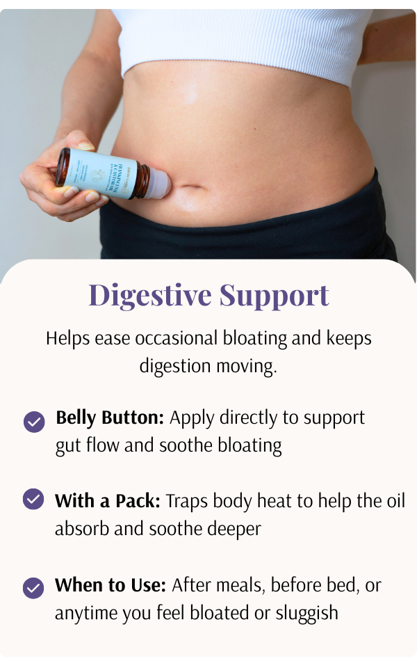 Help ease occasional bloating and keeps digestion moving. How to use: Apply to belly button, use with a castor oil pack. When to use after meals, before bed, or anytime you feel bloated or sluggish.