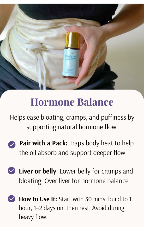Helps ease bloating, cramps, and puffiness by supporting natural hormone flow. How to use: Pair with a pack, apply on liver or belly. Start with 30 minutes, build to 1 hour, 1-2 days on, then rest. Avoid during heavy flow.